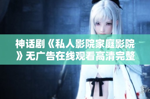 神话剧《私人影院家庭影院》无广告在线观看高清完整版，尽情享受精彩剧集吧！