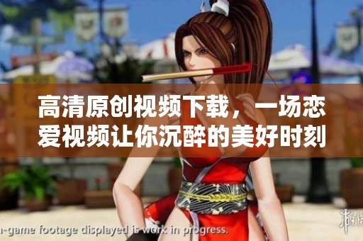 高清原创视频下载，一场恋爱视频让你沉醉的美好时刻尽在新片场
