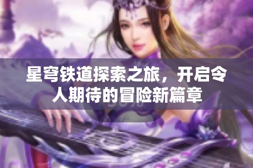 星穹铁道探索之旅，开启令人期待的冒险新篇章