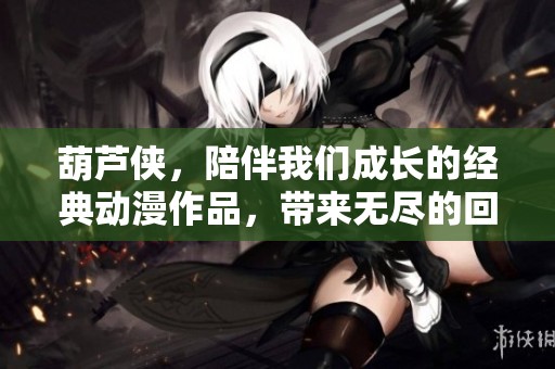 葫芦侠，陪伴我们成长的经典动漫作品，带来无尽的回忆与快乐
