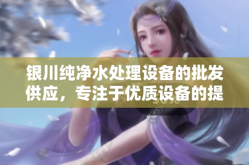 银川纯净水处理设备的批发供应，专注于优质设备的提供与服务