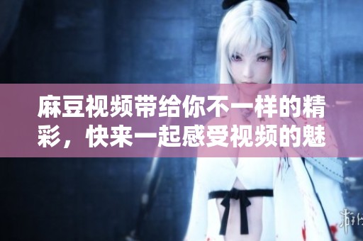 麻豆视频带给你不一样的精彩，快来一起感受视频的魅力吧！