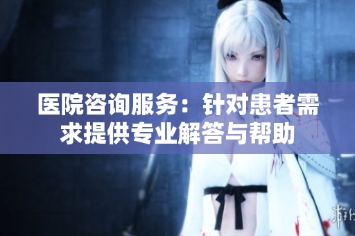医院咨询服务：针对患者需求提供专业解答与帮助
