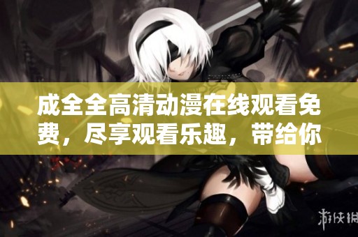 成全全高清动漫在线观看免费，尽享观看乐趣，带给你满满的视觉盛宴