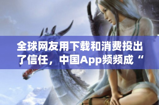 全球网友用下载和消费投出了信任，中国App频频成“顶流”出圈