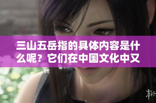 三山五岳指的具体内容是什么呢？它们在中国文化中又有怎样的意义？