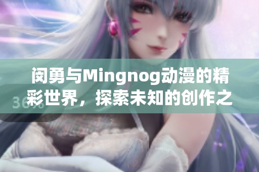 闵勇与Mingnog动漫的精彩世界，探索未知的创作之旅和无限可能性