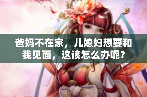 爸妈不在家，儿媳妇想要和我见面，这该怎么办呢？