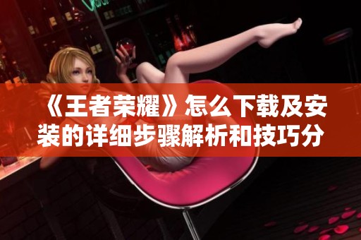 《王者荣耀》怎么下载及安装的详细步骤解析和技巧分享