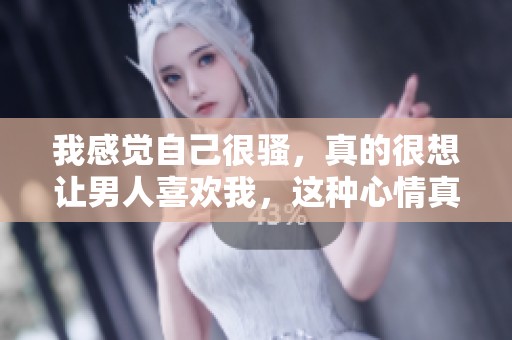 我感觉自己很骚，真的很想让男人喜欢我，这种心情真让人兴奋。