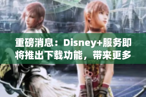 重磅消息：Disney+服务即将推出下载功能，带来更多便利体验！