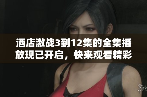 酒店激战3到12集的全集播放现已开启，快来观看精彩内容吧！