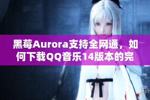 黑莓Aurora支持全网通，如何下载QQ音乐14版本的完整指南