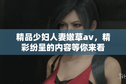 精品少妇人妻嫩草**，精彩纷呈的内容等你来看