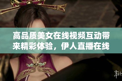 高品质美女在线视频互动带来精彩体验，伊人直播在线下载和免费版app下载尽在其中