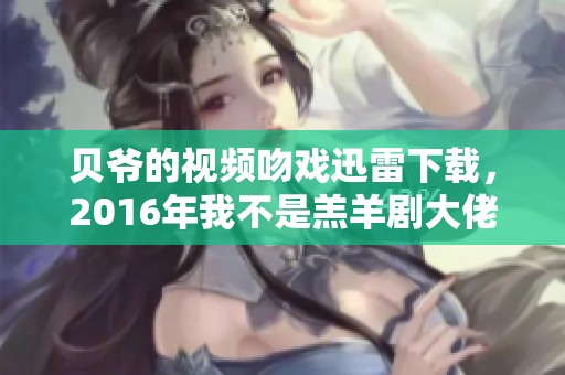 贝爷的视频吻戏迅雷下载，2016年我不是羔羊剧大佬重磅来袭