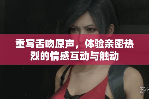 重写舌吻原声，体验亲密热烈的情感互动与触动