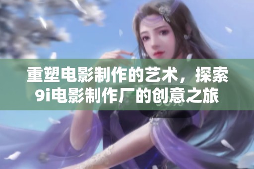 重塑电影制作的艺术，探索9i电影制作厂的创意之旅