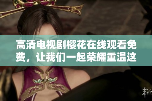 高清电视剧樱花在线观看免费，让我们一起荣耀重温这段感人故事