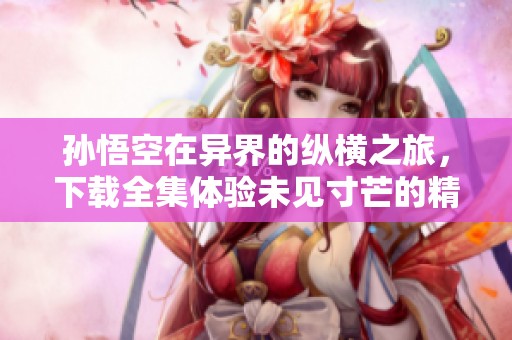孙悟空在异界的纵横之旅，下载全集体验未见寸芒的精彩故事