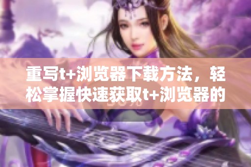 重写t+浏览器下载方法，轻松掌握快速获取t+浏览器的技巧