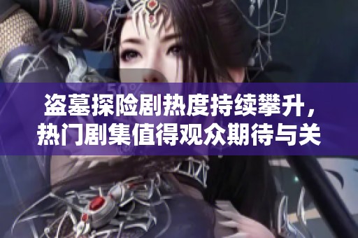 盗墓探险剧热度持续攀升，热门剧集值得观众期待与关注