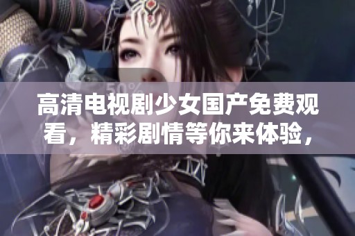 高清电视剧少女国产免费观看，精彩剧情等你来体验，绝对不容错过！