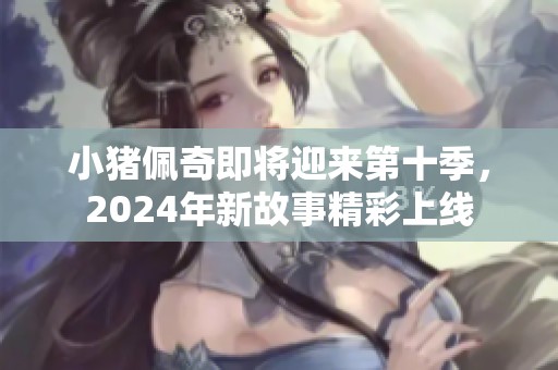 小猪佩奇即将迎来第十季，2024年新故事精彩上线