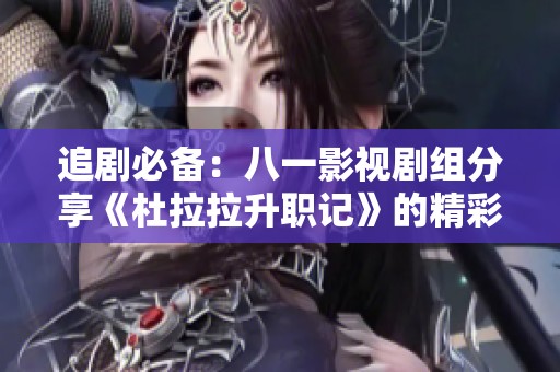 追剧必备：八一影视剧组分享《杜拉拉升职记》的精彩内容与剧情揭秘