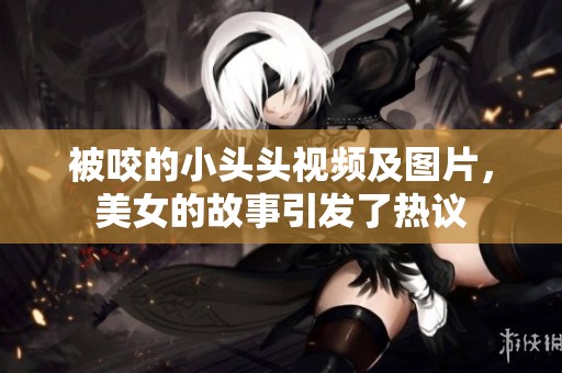 被咬的小头头视频及图片，美女的故事引发了热议