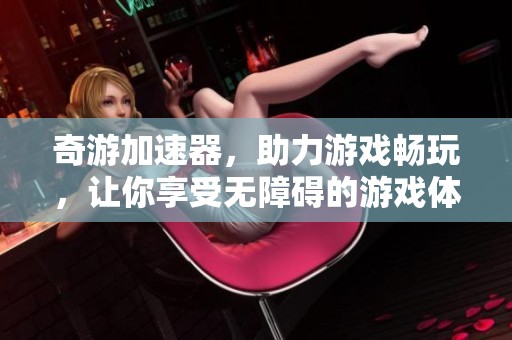 奇游加速器，助力游戏畅玩，让你享受无障碍的游戏体验
