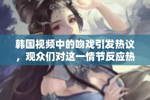 韩国视频中的吻戏引发热议，观众们对这一情节反应热烈