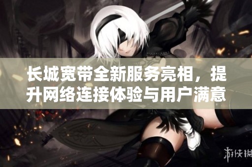 长城宽带全新服务亮相，提升网络连接体验与用户满意度