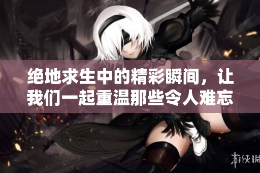 绝地求生中的精彩瞬间，让我们一起重温那些令人难忘的时刻