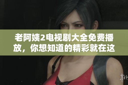 老阿姨2电视剧大全免费播放，你想知道的精彩就在这里！