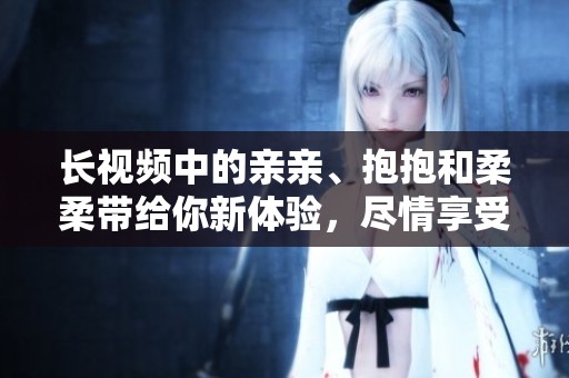 长视频中的亲亲、抱抱和柔柔带给你新体验，尽情享受这些温馨瞬间吧