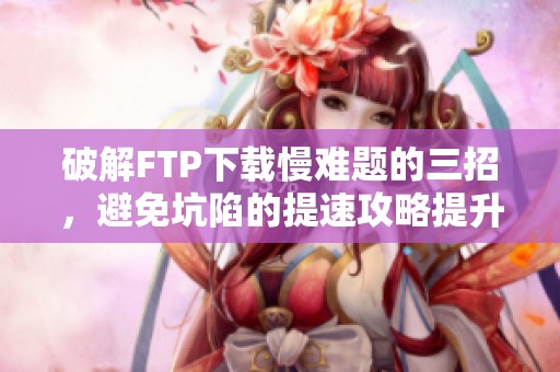 破解FTP下载慢难题的三招，避免坑陷的提速攻略提升300%效率