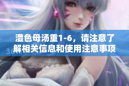 澧色母汤重1-6，请注意了解相关信息和使用注意事项