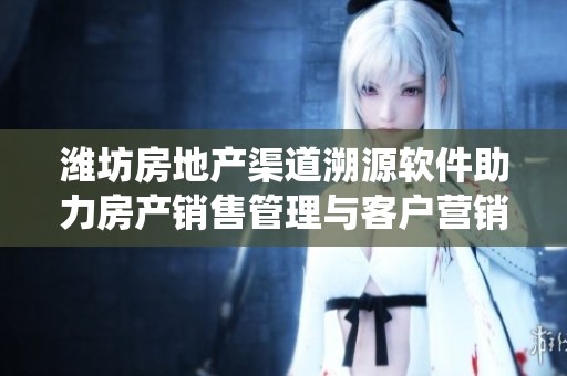 潍坊房地产渠道溯源软件助力房产销售管理与客户营销报备系统全面升级
