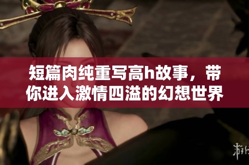 短篇肉纯重写高h故事，带你进入激情四溢的幻想世界