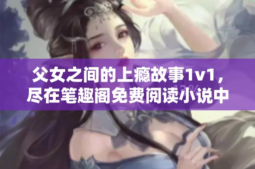 父女之间的上瘾故事1v1，尽在笔趣阁免费阅读小说中