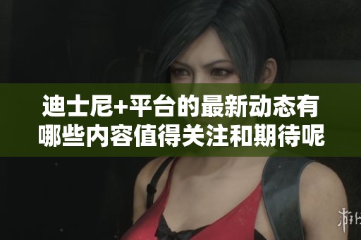 迪士尼+平台的最新动态有哪些内容值得关注和期待呢