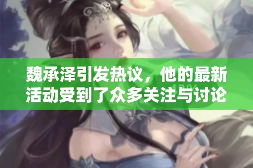 魏承泽引发热议，他的最新活动受到了众多关注与讨论