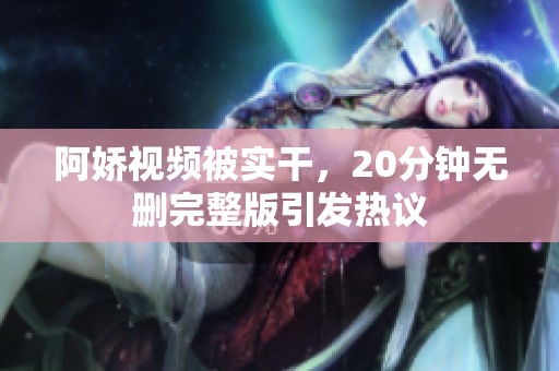 阿娇视频被实干，20分钟无删完整版引发热议