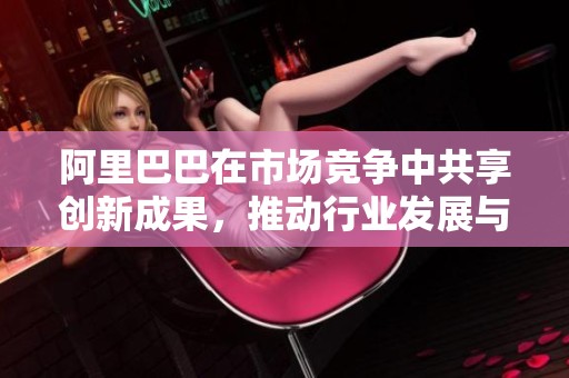 阿里巴巴在市场竞争中共享创新成果，推动行业发展与变革。