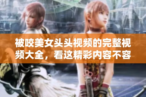被咬美女头头视频的完整视频大全，看这精彩内容不容错过
