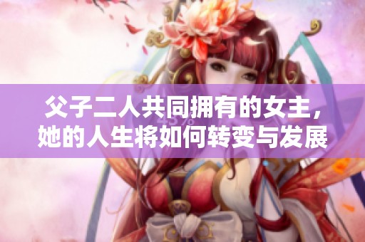 父子二人共同拥有的女主，她的人生将如何转变与发展？