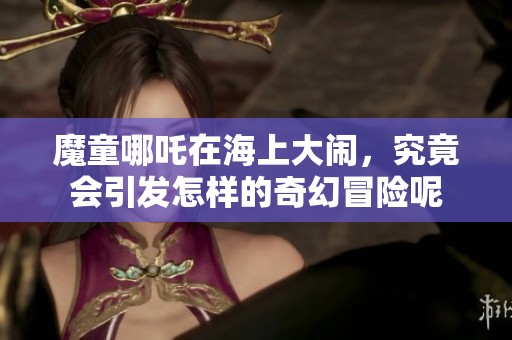 魔童哪吒在海上大闹，究竟会引发怎样的奇幻冒险呢