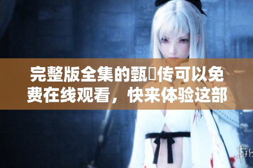 完整版全集的甄嬛传可以免费在线观看，快来体验这部经典剧作吧