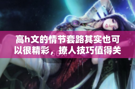 高h文的情节套路其实也可以很精彩，撩人技巧值得关注与学习
